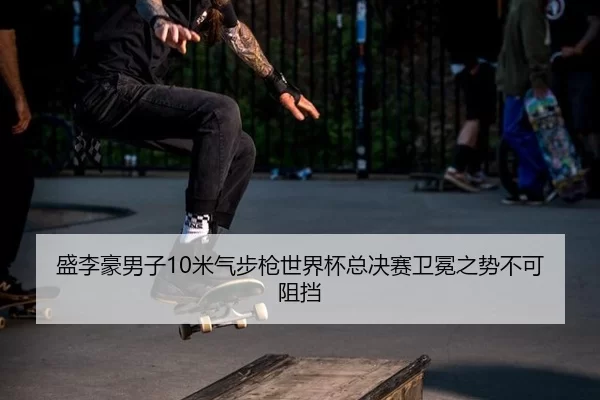 盛李豪男子10米气步枪世界杯总决赛卫冕之势不可阻挡